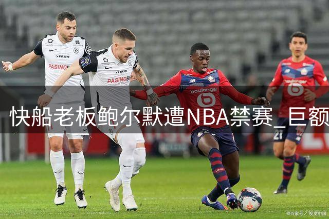 快船老板鲍尔默遭NBA禁赛 巨额罚单引发轩然大波